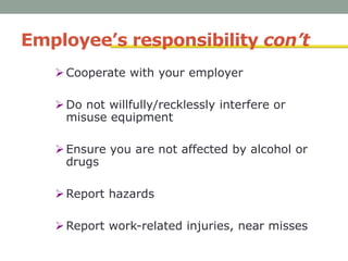 Employee’s responsibility con’t
Cooperate with your employer
Do not willfully/recklessly interfere or
misuse equipment
Ensure you are not affected by alcohol or
drugs
Report hazards
Report work-related injuries, near misses
 