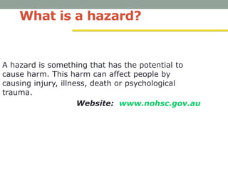 What is a hazard?
A hazard is something that has the potential to
cause harm. This harm can affect people by
causing injury, illness, death or psychological
trauma.
Website: www.nohsc.gov.au
 