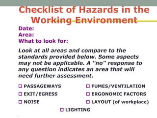 Checklist of Hazards in the
Working Environment
Date:
Area:
What to look for:
Look at all areas and compare to the
standards provided below. Some aspects
may not be applicable. A "no" response to
any question indicates an area that will
need further assessment.
 PASSAGEWAYS  FUMES/VENTILATION
 EXIT/EGRESS  ERGONOMIC FACTORS
 NOISE  LAYOUT (of workplace)
 LIGHTING
.
 