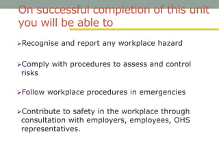 On successful completion of this unit
you will be able to
Recognise and report any workplace hazard
Comply with procedures to assess and control
risks
Follow workplace procedures in emergencies
Contribute to safety in the workplace through
consultation with employers, employees, OHS
representatives.
 