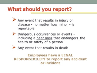 What should you report?
 Any event that results in injury or
disease - no matter how minor - is
reportable
 Dangerous occurrences or events -
including a near miss that endangers the
health or safety of a person
 Any event that results in death
Employees have a LEGAL
RESPONSIBILITY to report any accident
or incident
 