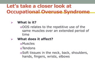 Let’s take a closer look at
Occupational Overuse Syndrome
 What is it?
oOOS relates to the repetitive use of the
same muscles over an extended period of
time
 What does it affect?
oMuscles
oTendons
oSoft tissues in the neck, back, shoulders,
hands, fingers, wrists, elbows
 