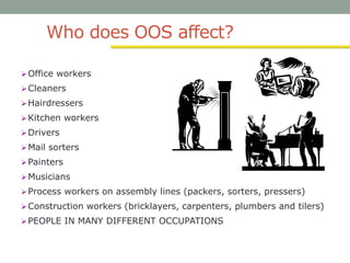 Who does OOS affect?
Office workers
Cleaners
Hairdressers
Kitchen workers
Drivers
Mail sorters
Painters
Musicians
Process workers on assembly lines (packers, sorters, pressers)
Construction workers (bricklayers, carpenters, plumbers and tilers)
PEOPLE IN MANY DIFFERENT OCCUPATIONS
 