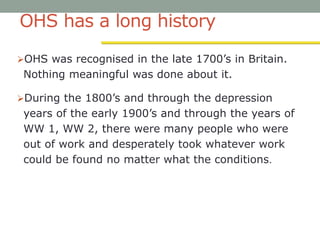 OHS has a long history
OHS was recognised in the late 1700’s in Britain.
Nothing meaningful was done about it.
During the 1800’s and through the depression
years of the early 1900’s and through the years of
WW 1, WW 2, there were many people who were
out of work and desperately took whatever work
could be found no matter what the conditions.
 