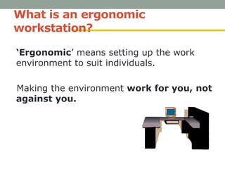 What is an ergonomic
workstation?
‘Ergonomic’ means setting up the work
environment to suit individuals.
Making the environment work for you, not
against you.
 