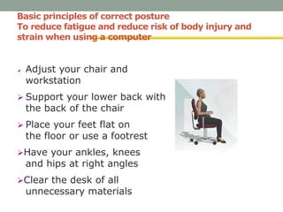 Basic principles of correct posture
To reduce fatigue and reduce risk of body injury and
strain when using a computer
 Adjust your chair and
workstation
 Support your lower back with
the back of the chair
 Place your feet flat on
the floor or use a footrest
Have your ankles, knees
and hips at right angles
Clear the desk of all
unnecessary materials
 