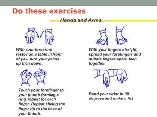 Hands and Arms
Do these exercises
With your forearms
rested on a table in front
of you, turn your palms
up then down.
With your fingers straight,
spread your forefingers and
middle fingers apart, then
together.
Touch your forefinger to
your thumb forming a
ring, repeat for each
finger. Repeat sliding the
finger tip to the base of
your thumb.
Bend your wrist to 90
degrees and make a fist
 