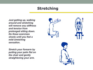 Stretching
Just getting up, walking
around and stretching
will remove any stiffness
and tension from
prolonged sitting down.
Do these exercises
slowly until you feel a
mild stretching
sensation.
Stretch your forearm by
putting your palm flat on
the chair and gently
straightening your arm.
 