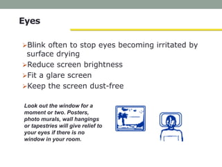 Look out the window for a
moment or two. Posters,
photo murals, wall hangings
or tapestries will give relief to
your eyes if there is no
window in your room.
Eyes
Blink often to stop eyes becoming irritated by
surface drying
Reduce screen brightness
Fit a glare screen
Keep the screen dust-free
 
