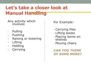 Let’s take a closer look at
Manual Handling
Any activity which
involves
• Pulling
• Pushing
• Raising or lowering
• Lifting
• Holding
• Carrying
For Example:
• Carrying files
• Lifting books
• Placing items on
shelves
• Moving chairs
CAN YOU THINK
OF SOME MORE?
 