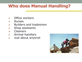 Who does Manual Handling?
 Office workers
 Nurses
 Builders and tradesmen
 Shop assistants
 Cleaners
 Animal handlers
 Just about anyone!
 