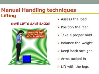 Manual Handling techniques
Lifting
•
 Assess the load
 Position the feet
 Take a proper hold
 Balance the weight
 Keep back straight
 Arms tucked in
 Lift with the legs
 