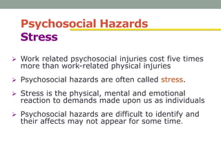 Psychosocial Hazards
Stress
 Work related psychosocial injuries cost five times
more than work-related physical injuries
 Psychosocial hazards are often called stress.
 Stress is the physical, mental and emotional
reaction to demands made upon us as individuals
 Psychosocial hazards are difficult to identify and
their affects may not appear for some time.
 
