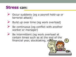 Stress can:
 Occur suddenly (eg a payroll hold-up or
terrorist attack)
 Build up over time (eg work overload)
 Be continuous (eg conflict with another
worker or manager)
 Be intermittent (eg work overload at
certain times such as at the end of the
financial year, stocktaking, etc).
 