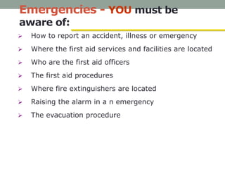 Emergencies - YOU must be
aware of:
 How to report an accident, illness or emergency
 Where the first aid services and facilities are located
 Who are the first aid officers
 The first aid procedures
 Where fire extinguishers are located
 Raising the alarm in a n emergency
 The evacuation procedure
 