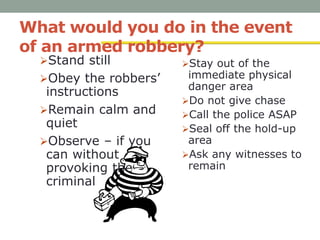 What would you do in the event
of an armed robbery?
Stand still
Obey the robbers’
instructions
Remain calm and
quiet
Observe – if you
can without
provoking the
criminal
Stay out of the
immediate physical
danger area
Do not give chase
Call the police ASAP
Seal off the hold-up
area
Ask any witnesses to
remain
 