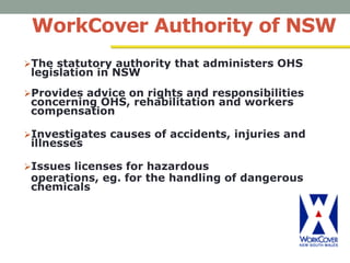 WorkCover Authority of NSW
The statutory authority that administers OHS
legislation in NSW
Provides advice on rights and responsibilities
concerning OHS, rehabilitation and workers
compensation
Investigates causes of accidents, injuries and
illnesses
Issues licenses for hazardous
operations, eg. for the handling of dangerous
chemicals
 
