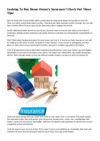 Looking To Buy Home Owner's Insurance? Check Out These
Tips!
Part of acting like a responsible adult is protecting the important things and people in your life.
Thus, you need a solid homeowner's policy. Choosing the right insurance policy is tough, but you will
have a better idea of how to shop for the best policy after reading this article.
Install additional smoke alarms in your house. Insurers want to reward your safety with reduced
premiums. Adding carbon monoxide and smoke detectors will help you demonstrate responsibility to
insurers.
Don't think about buying insurance for your home; just buy it. If you do not have insurance, you will
be helpless in the event of a fire, burglary or other disaster. If your home is mortgaged, you may
have no choice but to buy a homeowner's policy, because it is likely required by the lender.
A lot of homeowners want to keep their insurance premiums low every year. Select one with higher
deductibles if you want to maximize your policy. The larger your deductible, the smaller premiums
will be. Have enough money so you can address smaller repairs you have to shell out money for.

There are many things that can cause your home to lose value. Fire is one factor. You need a great
fire insurance policy that will protect your home from human error, arson, cars, earthquakes and
storms. Look over your policy thoroughly, and don't be afraid to ask questions to ensure that you are
completely protected from fire.
Look for ways to save on your policy. If you want to put a new addition on, remember that steel and
cement cost more but the insurance may be lower than if you get wood frames.

 