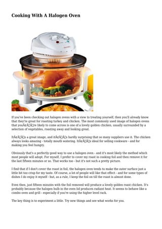 Cooking With A Halogen Oven

If you've been checking out halogen ovens with a view to treating yourself, then you'll already know
that they're great for roasting turkey and chicken. The most commonly used image of halogen ovens
that youÃ¢Â€Â™re likely to come across is one of a lovely golden chicken, usually surrounded by a
selection of vegetables, roasting away and looking great.
ItÃ¢Â€Â™s a great image, and itÃ¢Â€Â™s hardly surprising that so many suppliers use it. The chicken
always looks amazing - totally mouth watering. ItÃ¢Â€Â™s ideal for selling cookware - and for
making you feel hungry.
Obviously that's a perfectly good way to use a halogen oven - and it's most likely the method which
most people will adopt. For myself, I prefer to cover my roast in cooking foil and then remove it for
the last fifteen minutes or so. That works too - but it's not such a pretty picture.
I find that if I don't cover the roast in foil, the halogen oven tends to make the outer surface just a
little bit too crisp for my taste. Of course, a lot of people will like that effect - and for some types of
dishes I do enjoy it myself - but, as a rule, I keep the foil on till the roast is almost done.
Even then, just fifteen minutes with the foil removed will produce a lovely golden roast chicken. It's
probably because the halogen bulb in the oven lid produces radiant heat. It seems to behave like a
combo oven and grill - especially if you're using the higher level rack.
The key thing is to experiment a little. Try new things and see what works for you.

 