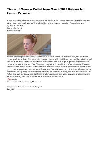 'Grace of Monaco' Pulled from March 2014 Release for
Cannes Premiere
'Grace regarding Monaco' Pulled via March 2014 release for Cannes Premiere | FirstShowing.net
'Grace associated with Monaco' Pulled via March 2014 release regarding Cannes Premiere
by Ethan Anderton
January 24, 2014
Source: Variety

Briefly: after originally becoming slated with an awards season launch final year, the Weinstein
company chose to delay Grace involving Monaco starring Nicole Kidman to some March 14th launch
this season instead. However, Assortment now studies your film is getting taken off your release
calendar but again, and also Your Weinstein company will unveil it with Cannes instead. However,
the actual trade sites that will director Olivier Dahan has been clashing publicly with almost all the
production organization over the actual biopic over "unreasonable cuts," which usually must audio
familiar to end up being able to anybody awaiting your release of Bong Joon-ho's Snowpiercer. The
Actual film had previously seen the teaser trailer introduced final year, however now it seems like
we''ll be waiting even longer before we see the film. Remain tuned.
Tweet
Filed beneath Date Changes, Movie News
Discover read much more about ZergNet:
ZergNet

 