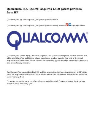 Qualcomm, Inc. (QCOM) acquires 1,400 patent portfolio
from HP
Qualcomm, Inc. (QCOM) acquires 2,400 patent portfolio via HP
Qualcomm, Inc. (QCOM) acquires 2,400 patent portfolio coming from HP

Tags: Qualcomm

Qualcomm, Inc. (NASDAQ:QCOM) offers acquired 2,400 patents coming from Hewlett Packard that
addresses Palm, iPaq, and Bitfone related patents and pending patents. Your cost of the actual
acquisition was undisclosed. Patent lawsuits are extremely typical nowadays so this could potentially
be a precautionary measure.

The Compaq iPaq was published in 2000 and the organization had been bought simply by HP within
2002. HP acquired Bitfone within 2006 and Palm within 2010. HP later on offered Palm's webOS to
LG in February 2013.
Correction: An earlier variation informed was reported in which Qualcomm bought 1,400 patents
from HP. It had been truly 2,400.

 