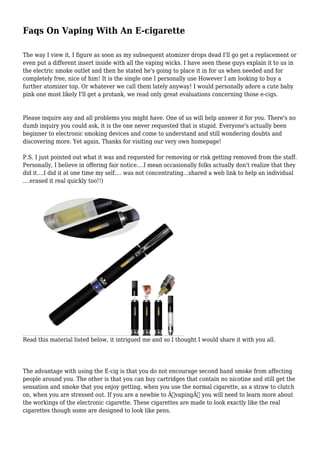 Faqs On Vaping With An E-cigarette
The way I view it, I figure as soon as my subsequent atomizer drops dead I'll go get a replacement or
even put a different insert inside with all the vaping wicks. I have seen these guys explain it to us in
the electric smoke outlet and then he stated he's going to place it in for us when needed and for
completely free, nice of him! It is the single one I personally use However I am looking to buy a
further atomizer top. Or whatever we call them lately anyway! I would personally adore a cute baby
pink one most likely I'll get a protank, we read only great evaluations concerning those e-cigs.

Please inquire any and all problems you might have. One of us will help answer it for you. There's no
dumb inquiry you could ask, it is the one never requested that is stupid. Everyone's actually been
beginner to electronic smoking devices and come to understand and still wondering doubts and
discovering more. Yet again, Thanks for visiting our very own homepage!
P.S. I just pointed out what it was and requested for removing or risk getting removed from the staff.
Personally, I believe in offering fair notice....I mean occasionally folks actually don't realize that they
did it....I did it at one time my self.... was not concentrating...shared a web link to help an individual
....erased it real quickly too!!)

Read this material listed below, it intrigued me and so I thought I would share it with you all.

The advantage with using the E-cig is that you do not encourage second hand smoke from affecting
people around you. The other is that you can buy cartridges that contain no nicotine and still get the
sensation and smoke that you enjoy getting, when you use the normal cigarette, as a straw to clutch
on, when you are stressed out. If you are a newbie to Â“vapingÂ” you will need to learn more about
the workings of the electronic cigarette. These cigarettes are made to look exactly like the real
cigarettes though some are designed to look like pens.

 