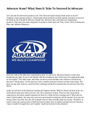Advocare Scam? What Does It Take To Succeed In Advocare
Let's get into the Advocare products a bit. The Advocare Spark energy drink seems to be the
company's most popular product. I found many other products on their website and there is much to
be found on the web about Advocare weight loss, Advocare diet, and Advocare supplements
products. They have five main categories of products which they call Trim, Active, Well, Performance
Elite, and Definite Difference.

Now let's look at the Advocare compensation plan. To start with, Advocare features a stair step
breakaway pay plan. If you're not familiar with the breakaway part of this type of compensation plan,
let me explain. "The other team, and when you have a team member who reaches a certain level,
they then "break away". At this point you earn a smaller amount of bonus on their entire team. The
plan can pay well, however, most find this confusing and hard to maintain the income level that they
desire.
Lastly we will look at the Advocare training and support system. What we found was that as far as a
real business plan goes there just isn't one. Not a good one at least. There are the usual phone
conferences, and warm market training, but that is it. What will this training cover? What will you
learn? Unfortunately, the same old, worn-out warm market techniques will be learned. Don't get me
wrong, these can work, but only 3% of people who try them actually make any money. Therefore, in
order to have any real success in MLM you have to know how to market yourself and your business.
I know, would've thought the word "market" would be involved in this industry?

 