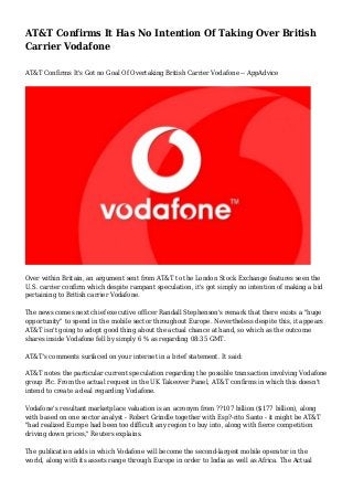 AT&T Confirms It Has No Intention Of Taking Over British
Carrier Vodafone
AT&T Confirms It's Got no Goal Of Overtaking British Carrier Vodafone -- AppAdvice

Over within Britain, an argument sent from AT&T to the London Stock Exchange features seen the
U.S. carrier confirm which despite rampant speculation, it's got simply no intention of making a bid
pertaining to British carrier Vodafone.
The news comes next chief executive officer Randall Stephenson's remark that there exists a "huge
opportunity" to spend in the mobile sector throughout Europe. Nevertheless despite this, it appears
AT&T isn't going to adopt good thing about the actual chance at hand, so which as the outcome
shares inside Vodafone fell by simply 6 % as regarding 08:35 GMT.
AT&T's comments surfaced on your internet in a brief statement. It said:
AT&T notes the particular current speculation regarding the possible transaction involving Vodafone
group Plc. From the actual request in the UK Takeover Panel, AT&T confirms in which this doesn't
intend to create a deal regarding Vodafone.
Vodafone's resultant marketplace valuation is an acronym from ??107 billion ($177 billion), along
with based on one sector analyst - Robert Grindle together with Esp?-rito Santo - it might be AT&T
"had realized Europe had been too difficult any region to buy into, along with fierce competition
driving down prices," Reuters explains.
The publication adds in which Vodafone will become the second-largest mobile operator in the
world, along with its assets range through Europe in order to India as well as Africa. The Actual

 