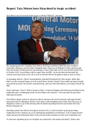 Report: Tata Motors boss Slym dead in tragic accident
Tata Motors boss Slym dead within tragic accident [UPDATE] - Autoblog

The managing director regarding Tata Motors, Karl Slym, had been killed this past weekend,
reportedly suffering a new fall with a Bangkok hotel. Slym was at Thailand to find a meeting with
most the board involving director's pertaining to Tata's Thai outfit. the 51-year-old Brit joined Tata
in October 2012, in accordance with a report from the BBC, yet he had been furthermore the
veteran involving Toyota in the UK as well as General Motors throughout India as well as China.
As managing director, Slym's responsibilities extended throughout the Tata empire, whilst they
didn't are the resurgent Jaguar as well as land Rover brands. Instead, Slym ended up being brought
in to aid the primary Tata brand's manufacturing, sales and also distributions, according towards the
BBC.
Tata's chairman, Cyrus P. Mistry, known as Slym "a valued colleague who had been providing strong
leadership with a challenging period for that Indian auto industry." Tata launched the particular
following statement:
Tata Motors deeply regrets to always be able to announce the actual untimely and tragic demise
associated with its Managing Director, Karl Slym, inside Bangkok earlier today. Karl Slym was at
Bangkok in order to go to the meeting with the Board regarding Directors associated with Tata
Motors Thailand Ltd.
Karl Slym joined Tata Motors throughout October 2012, as well as ended up being providing
leadership for the company via a new challenging marketplace environment. Your company shares
inside the grief involving Karl Slym's wife and also family members at their own irreparable loss.
"In this hour regarding grief, our thoughts are using Karl's wife along with family," Mistry said.

 