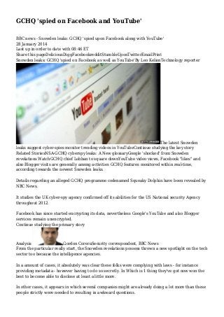GCHQ 'spied on Facebook and YouTube'
BBC news - Snowden leaks: GCHQ 'spied upon Facebook along with YouTube'
28 January 2014
Last up in order to date with 08:46 ET
Share this pageDeliciousDiggFacebookredditStumbleUponTwitterEmailPrint
Snowden leaks: GCHQ 'spied on Facebook as well as YouTube'By Leo KelionTechnology reporter

The latest Snowden
leaks suggest cyber-spies monitor trending videos in YouTubeContinue studying the key story
Related StoriesNSA-GCHQ cyberspy leaks: A New glossaryGoogle 'shocked' from Snowden
revelations WatchGCHQ chief Lobban to square downYouTube video views, Facebook "likes" and
also Blogger visits are generally among activities GCHQ features monitored within real-time,
according towards the newest Snowden leaks.
Details regarding an alleged GCHQ programme codenamed Squeaky Dolphin have been revealed by
NBC News.
It studies the UK cyber-spy agency confirmed off its abilities for the US National security Agency
throughout 2012.
Facebook has since started encrypting its data, nevertheless Google's YouTube and also Blogger
services remain unencrypted.
Continue studying the primary story

Analysis
Gordon CoreraSecurity correspondent, BBC News
From the particular really start, the Snowden revelations possess thrown a new spotlight on the tech
sector too because the intelligence agencies.
In a amount of cases, it absolutely was clear these folks were complying with laws - for instance
providing metadata - however having to do so secretly. In Which is 1 thing they've got now won the
best to become able to disclose at least a little more.
In other cases, it appears in which several companies might are already doing a lot more than these
people strictly were needed to resulting in awkward questions.

 