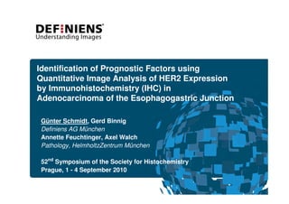 Identification of Prognostic Factors using
Quantitative Image Analysis of HER2 Expression
by Immunohistochemistry (IHC) in
Adenocarcinoma of the Esophagogastric Junction

Günter Schmidt, Gerd Binnig
Definiens AG München
Annette Feuchtinger, Axel Walch
Pathology, HelmholtzZentrum München

52nd Symposium of the Society for Histochemistry

Prague, 1 - 4 September 2010

 