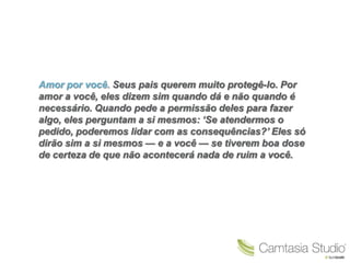 Amor por você. Seus pais querem muito protegê-lo. Por
amor a você, eles dizem sim quando dá e não quando é
necessário. Quando pede a permissão deles para fazer
algo, eles perguntam a si mesmos: „Se atendermos o
pedido, poderemos lidar com as consequências?‟ Eles só
dirão sim a si mesmos — e a você — se tiverem boa dose
de certeza de que não acontecerá nada de ruim a você.
 