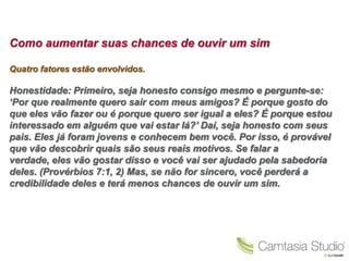 Como aumentar suas chances de ouvir um sim

Quatro fatores estão envolvidos.

Honestidade: Primeiro, seja honesto consigo mesmo e pergunte-se:
„Por que realmente quero sair com meus amigos? É porque gosto do
que eles vão fazer ou é porque quero ser igual a eles? É porque estou
interessado em alguém que vai estar lá?‟ Daí, seja honesto com seus
pais. Eles já foram jovens e conhecem bem você. Por isso, é provável
que vão descobrir quais são seus reais motivos. Se falar a
verdade, eles vão gostar disso e você vai ser ajudado pela sabedoria
deles. (Provérbios 7:1, 2) Mas, se não for sincero, você perderá a
credibilidade deles e terá menos chances de ouvir um sim.
 