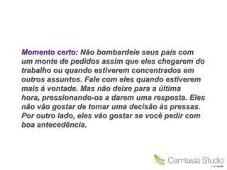 Momento certo: Não bombardeie seus pais com
um monte de pedidos assim que eles chegarem do
trabalho ou quando estiverem concentrados em
outros assuntos. Fale com eles quando estiverem
mais à vontade. Mas não deixe para a última
hora, pressionando-os a darem uma resposta. Eles
não vão gostar de tomar uma decisão às pressas.
Por outro lado, eles vão gostar se você pedir com
boa antecedência.
 