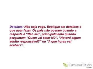 Detalhes: Não seja vago. Explique em detalhes o
que quer fazer. Os pais não gostam quando a
resposta é “Não sei”, principalmente quando
perguntam “Quem vai estar lá?”, “Haverá algum
adulto responsável?” ou “A que horas vai
acabar?”.
 