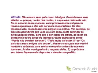 Atitude: Não encare seus pais como inimigos. Considere-os seus
aliados — porque, no fim das contas, é o que eles realmente são.
Se os encarar dessa maneira, você provavelmente vai parecer
menos agressivo e eles vão ser mais cooperadores. Se eles
disserem não, respeitosamente pergunte o motivo. Por exemplo, se
eles não permitirem que você vá a um show, tente entender as
preocupações deles. Será que é por causa do artista, do local, da
companhia ou do preço do ingresso? Evite expressões como
“Vocês não confiam em mim”, “Todo muito vai estar lá” ou “Os
pais dos meus amigos vão deixar”. Mostre a seus pais que você é
maduro o suficiente para aceitar e respeitar a decisão que eles
tomaram. Assim, você ganhará o respeito deles. E, da próxima
vez, talvez fiquem mais dispostos a atender seu pedido.
 