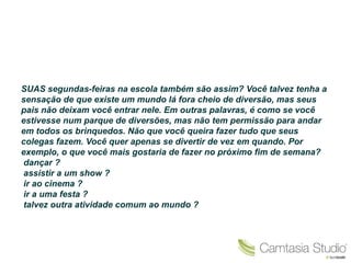 SUAS segundas-feiras na escola também são assim? Você talvez tenha a
sensação de que existe um mundo lá fora cheio de diversão, mas seus
pais não deixam você entrar nele. Em outras palavras, é como se você
estivesse num parque de diversões, mas não tem permissão para andar
em todos os brinquedos. Não que você queira fazer tudo que seus
colegas fazem. Você quer apenas se divertir de vez em quando. Por
exemplo, o que você mais gostaria de fazer no próximo fim de semana?
dançar ?
assistir a um show ?
ir ao cinema ?
ir a uma festa ?
talvez outra atividade comum ao mundo ?
 