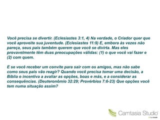 Você precisa se divertir. (Eclesiastes 3:1, 4) Na verdade, o Criador quer que
você aproveite sua juventude. (Eclesiastes 11:9) E, embora às vezes não
pareça, seus pais também querem que você se divirta. Mas eles
provavelmente têm duas preocupações válidas: (1) o que você vai fazer e
(2) com quem.

E se você receber um convite para sair com os amigos, mas não sabe
como seus pais vão reagir? Quando você precisa tomar uma decisão, a
Bíblia o incentiva a avaliar as opções, boas e más, e a considerar as
consequências. (Deuteronômio 32:29; Provérbios 7:6-23) Que opções você
tem numa situação assim?
 