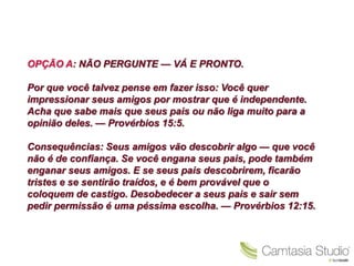 OPÇÃO A: NÃO PERGUNTE — VÁ E PRONTO.

Por que você talvez pense em fazer isso: Você quer
impressionar seus amigos por mostrar que é independente.
Acha que sabe mais que seus pais ou não liga muito para a
opinião deles. — Provérbios 15:5.

Consequências: Seus amigos vão descobrir algo — que você
não é de confiança. Se você engana seus pais, pode também
enganar seus amigos. E se seus pais descobrirem, ficarão
tristes e se sentirão traídos, e é bem provável que o
coloquem de castigo. Desobedecer a seus pais e sair sem
pedir permissão é uma péssima escolha. — Provérbios 12:15.
 