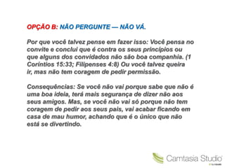 OPÇÃO B: NÃO PERGUNTE — NÃO VÁ.

Por que você talvez pense em fazer isso: Você pensa no
convite e conclui que é contra os seus princípios ou
que alguns dos convidados não são boa companhia. (1
Coríntios 15:33; Filipenses 4:8) Ou você talvez queira
ir, mas não tem coragem de pedir permissão.

Consequências: Se você não vai porque sabe que não é
uma boa ideia, terá mais segurança de dizer não aos
seus amigos. Mas, se você não vai só porque não tem
coragem de pedir aos seus pais, vai acabar ficando em
casa de mau humor, achando que é o único que não
está se divertindo.
 