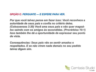 OPÇÃO C: PERGUNTE — E ESPERE PARA VER.

Por que você talvez pense em fazer isso: Você reconhece a
autoridade de seus pais e confia no critério deles.
(Colossenses 3:20) Você ama seus pais e não quer magoá-
los saindo com os amigos às escondidas. (Provérbios 10:1)
Isso também lhe dá a oportunidade de expressar seu ponto
de vista.

Consequências: Seus pais vão se sentir amados e
respeitados. E se não virem nada demais no seu pedido
talvez digam sim.
 