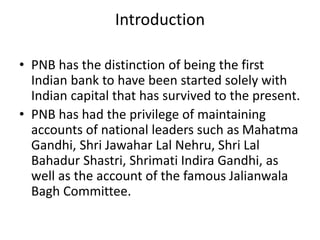 Introduction 
• PNB has the distinction of being the first 
Indian bank to have been started solely with 
Indian capital that has survived to the present. 
• PNB has had the privilege of maintaining 
accounts of national leaders such as Mahatma 
Gandhi, Shri Jawahar Lal Nehru, Shri Lal 
Bahadur Shastri, Shrimati Indira Gandhi, as 
well as the account of the famous Jalianwala 
Bagh Committee. 
 