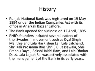 History 
• Punjab National Bank was registered on 19 May 
1894 under the Indian Companies Act with its 
office in Anarkali Bazaar Lahore. 
• The Bank opened for business on 12 April, 1895. 
• PNB's founders included several leaders of 
the Swadeshi movement such as Dyal Singh 
Majithia and Lala HarKishen Lal, Lala Lalchand, 
Shri Kali Prosanna Roy, Shri E.C. Jessawala, Shri 
Prabhu Dayal, Bakshi Jaishi Ram, and Lala Dholan 
Dass. Lala Lajpat Rai was actively associated with 
the management of the Bank in its early years. 
 