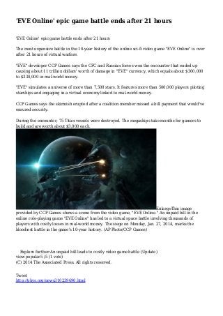 'EVE Online' epic game battle ends after 21 hours
'EVE Online' epic game battle ends after 21 hours
The most expensive battle in the 10-year history of the online sci-fi video game "EVE Online" is over
after 21 hours of virtual warfare.
"EVE" developer CCP Games says the CFC and Russian forces won the encounter that ended up
causing about 11 trillion dollars' worth of damage in "EVE" currency, which equals about $300,000
to $330,000 in real-world money.
"EVE" simulates a universe of more than 7,500 stars. It features more than 500,000 players piloting
starships and engaging in a virtual economy linked to real-world money.
CCP Games says the skirmish erupted after a coalition member missed a bill payment that would've
ensured security.
During the encounter, 75 Titan vessels were destroyed. The megaships take months for gamers to
build and are worth about $3,000 each.

EnlargeThis image
provided by CCP Games shows a scene from the video game, "EVE Online." An unpaid bill in the
online role-playing game "EVE Online" has led to a virtual space battle involving thousands of
players with costly losses in real-world money. The siege on Monday, Jan. 27, 2014, marks the
bloodiest battle in the game's 10-year history. (AP Photo/CCP Games)

Explore further:An unpaid bill leads to costly video game battle (Update)
view popular5 /5 (1 vote)
(C) 2014 The Associated Press. All rights reserved.
Tweet
http://phys.org/news310239690.html

 