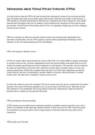 Information about Virtual Private Networks (VPNs)
A virtual private network (VPN) will end up being the subsequent version of your private network
which includes back links across public along with private networks just similar to the Internet. a
VPN permits to transmit information in between two computers more than a shared or even public
internetwork throughout this sort of manner in which imitates the properties of the point-to-point
private link. Virtual Private Networking refers for the act regarding configuring as well as making a
virtual private network.

VPNs do certainly not offer any network solutions that aren't already made obtainable from
alternative mechanisms. but any VPN supplies a special mixing regarding technologies which
enhance on the conventional approaches of technologies.

VPNs with regard to Remote Access

A VPN not merely offers intranet/extranet services like WAN, but within addition support pertaining
to remote access service. Several organizations boost the actual mobility associated with his or her
workers by simply permitting much more employees to telecommute. This specific can't be achieved
by means of leased lines as the lines don't extend to become able to people's homes or their own
journey destinations. Within this example firms that don't use VPNs must implement specialized
'secure dial-up' services. by employing a nearby number to log into a dial-up intranet, a remote
worker must call right into a company's remote access server.

A client who wishes to log to the company VPN must contact any local server connected to the public
network. The Actual VPN client attempts to set up a new link to the VPN server. When the actual
link continues to be established, the actual remote client may communicate using the business
network since it resides on the internal LAN itself.

VPNs pertaining to Internetworking
A VPN remote access architecture's extension provides a complete remote network to turn out in
order to be outlined on the particular nearby network. A New server-server VPN connection joins
two networks to always be able to form a long intranet or extranet instead of any client-server
connection.

VPNs Inside your Firewall

 