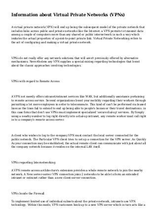 Information about Virtual Private Networks (VPNs)
A virtual private network (VPN) will end up being the subsequent model of the private network that
includes links across public and private networks like the Internet. a VPN permits to transmit data
among a couple of computers more than any shared or public internetwork in such a way which
imitates the actual properties of a point-to-point private link. Virtual Private Networking refers to
the act of configuring and making a virtual private network.

VPNs do not really offer any network solutions that will aren't previously offered by alternative
mechanisms. Nevertheless any VPN supplies a special mixing regarding technologies that boost
about the classic approaches involving technologies.

VPNs with regard to Remote Access

A VPN not merely offers intranet/extranet services like WAN, but additionally assistance pertaining
to remote access service. Several organizations boost your mobility regarding their workers through
permitting a lot more employees in order to telecommute. This kind of can't be performed via leased
lines as the lines fail to extend to end up being able to people's homes or their travel destinations. in
this case firms that don't use VPNs must implement specialized 'secure dial-up' services. By Simply
using a nearby number to log right directly into a dial-up intranet, any remote worker must call right
in to a company's remote access server.

A client who wishes to log to the company VPN must contact the local server connected for the
public network. The Particular VPN client tries to set up a connection for the VPN server. As Quickly
As your connection may be established, the actual remote client can communicate with just about all
the company network because it resides on the internal LAN itself.

VPNs regarding Internetworking
A VPN remote access architecture's extension provides a whole remote network to join the nearby
network. A New server-server VPN connection joins 2 networks to be able to form an extended
intranet or extranet rather than a new client-server connection.

VPNs Inside the Firewall
To implement limited use of individual subnets about the private network, intranets use VPN
technology. Within this mode, VPN customers hook up to a new VPN server which in turn acts like a

 