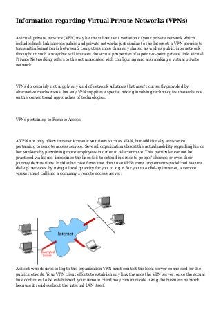 Information regarding Virtual Private Networks (VPNs)
A virtual private network (VPN) may be the subsequent variation of your private network which
includes back links across public and private networks just similar to the Internet. a VPN permits to
transmit information in between 2 computers more than any shared as well as public internetwork
throughout such a way that will imitates the actual properties of a point-to-point private link. Virtual
Private Networking refers to the act associated with configuring and also making a virtual private
network.

VPNs do certainly not supply any kind of network solutions that aren't currently provided by
alternative mechanisms. but any VPN supplies a special mixing involving technologies that enhance
on the conventional approaches of technologies.

VPNs pertaining to Remote Access

A VPN not only offers intranet/extranet solutions such as WAN, but additionally assistance
pertaining to remote access service. Several organizations boost the actual mobility regarding his or
her workers by permitting more employees in order to telecommute. This particular cannot be
practiced via leased lines since the lines fail to extend in order to people's homes or even their
journey destinations. Inside this case firms that don't use VPNs must implement specialized 'secure
dial-up' services. by using a local quantity for you to log in for you to a dial-up intranet, a remote
worker must call into a company's remote access server.

A client who desires to log to the organization VPN must contact the local server connected for the
public network. Your VPN client efforts to establish any link towards the VPN server. once the actual
link continues to be established, your remote client may communicate using the business network
because it resides about the internal LAN itself.

 