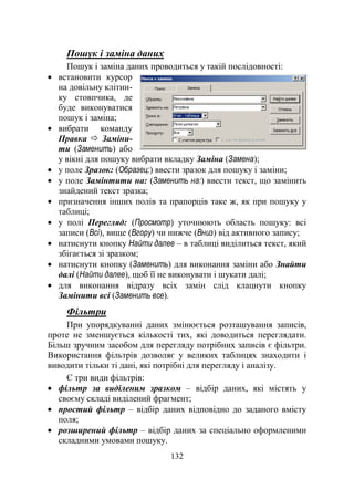 132
Пошук і заміна даних
Пошук і заміна даних проводиться у такій послідовності:
встановити курсор
на довільну клітин-
ку стовпчика, де
буде виконуватися
пошук і заміна;
вибрати команду
Правка  Заміни-
ти (Заменить) або
у вікні для пошуку вибрати вкладку Заміна (Замена);
у поле Зразок: (Образец:) ввести зразок для пошуку і заміни;
у поле Замінтити на: (Заменить на:) ввести текст, що замінить
знайдений текст зразка;
призначення інших полів та прапорців таке ж, як при пошуку у
таблиці;
у полі Перегляд: (Просмотр) уточнюють область пошуку: всі
записи (Всі), вище (Вгору) чи нижче (Вниз) від активного запису;
натиснути кнопку Найти далее – в таблиці виділиться текст, який
збігається зі зразком;
натиснути кнопку (Заменить) для виконання заміни або Знайти
далі (Найти далее), щоб її не виконувати і шукати далі;
для виконання відразу всіх замін слід клацнути кнопку
Замінити всі (Заменить все).
Фільтри
При упорядкуванні даних змінюється розташування записів,
проте не зменшується кількості тих, які доводиться переглядати.
Більш зручним засобом для перегляду потрібних записів є фільтри.
Використання фільтрів дозволяє у великих таблицях знаходити і
виводити тільки ті дані, які потрібні для перегляду і аналізу.
Є три види фільтрів:
фільтр за виділеним зразком – відбір даних, які містять у
своєму складі виділений фрагмент;
простий фільтр – відбір даних відповідно до заданого вмісту
поля;
розширений фільтр – відбір даних за спеціально оформленими
складними умовами пошуку.
 