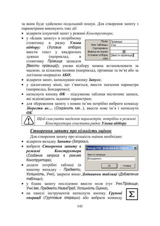 141
за яким буде здійснено подальший пошук. Для створення запиту з
параметрами виконують такі дії:
відкрити існуючий запит у режимі Конструктора;
у «Бланк запиту» в потрібному
стовпчику в рядку Умова
відбору: (Условие отбора)
ввести текст у квадратних
дужках (наприклад, в
стовпчику Прізвище записати
[Ввести прізвище]); умови відбору можна встановлювати за
маскою, за кількома полями (наприклад, прізвище та ім‘я) або за
логічною операцією АБО;
відкрити запит, натиснувши кнопку Запуск;
у діалоговому вікні, що з‘явиться, ввести значення параметра
(наприклад, Бондаренко);
натиснути кнопку ОК – підсумкова таблиця міститиме записи,
які відповідають заданим параметрам;
для збереження запиту з новим ім‘ям потрібно вибрати команду
Зберегти як… (Сохранить как...), ввести нове ім‘я і натиснути
ОК.
Щоб скасувати введення параметрів, потрібно в режимі
Конструктора очистити рядок Умова відбору.
Створення запиту про кількість оцінок
Для створення запиту про кількість оцінок необхідно:
відкрити вкладку Запити (Запросы);
вибрати Створення запиту в
режимі Конструктора
(Создание запроса в режиме
Конструктора);
додати потрібні таблиці (в
нашому випадку – Предмети,
Успішність, Учні), закрити вікно Додавання таблиці (Добавление
таблицы);
у бланк запиту послідовно ввести поля (тут Учні.Прізвище;
Учні.Імя, Предмети.НазваПред; Успішність.Оцінка);
на панелі інструментів натиснути кнопку Групові
операції (Групповые операции) або вибрати команду
 