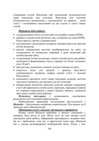 184
створенням статей. Взаємодія між учасниками встановлюється
через взаємодію між статтями. Взаємодія між статтями
встановлюється автоматично у відповідності до правила – назва
статті є потенційним посиланням на цю статтю в тексті інших
статей.
Переваги вікі-сервісу:
для редагування тексту на вікі-сайті не потрібно знання HTML;
наявність власної мови розмітки, яка, на відміну від мови HTML,
більш проста і зручна у використанні;
для введення і редагування матеріалу використовується простий
on-line редактор;
внесені виправлення миттєво відображаються на сайті, не
потрапляючи на попередню перевірку в руки редактора або
адміністратора сайту;
в середовищі on-line редактора є панель інструментів, яка робить
написання й форматування тексту справою не більш складною,
ніж у Word‘і.
вікі-системи дозволяють стежити за всіма змінами на сайті;
надається місце для дискусії з приводу будь-якого
опублікованого матеріалу (зверху кожної статті є вкладка
Редагувати);
можливість присвоїти статті певну категорію дозволяє миттєво
знаходити матеріали, що належать до цієї категорії;
використання механізму шаблонів дозволяє швидко створювати
статті або фрагменти статей однієї структури, передавати новини
на сторінки користувачів в межах певного проекту, змінюючи
дані лише в одній статті-шаблоні.
Недоліком вікі-сервісу є неможливість одночасного
редагувати статті кількома користувачами.
Найвідомішим прикладом застосування вікі-технології є
Вікіпедія − багатомовна онлайнова енциклопедія. Розглянемо на її
прикладі деякі обмеження вікі.
Обмеження статті з погляду читацького сприйняття
Кожна стаття Вікіпедії перебуває в процесі «еволюції» і,
імовірно, буде рости й далі. Після того, як одні автори статті
закінчують свою роботу, інформацію продовжують додавати інші.
Це не є проблемою, тому що, із практичної точки зору, Вікіпедія
має у своєму розпорядженні необмежений обсяг. Разом з тим,
 